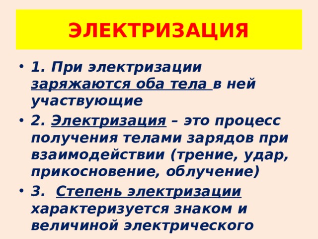ЭЛЕКТРИЗАЦИЯ 1. При электризации заряжаются оба тела в ней участвующие 2. Электризация – это процесс получения телами зарядов при взаимодействии (трение, удар, прикосновение, облучение) 3. Степень электризации характеризуется знаком и величиной электрического заряда 