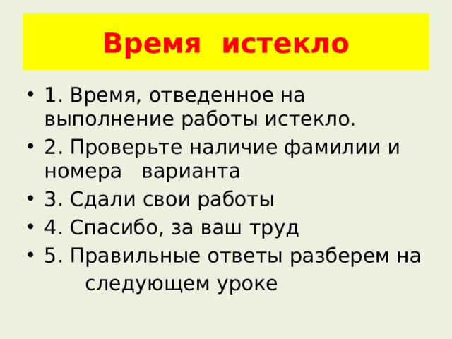 Время истекло 1. Время, отведенное на выполнение работы истекло. 2. Проверьте наличие фамилии и номера варианта 3. Сдали свои работы 4. Спасибо, за ваш труд 5. Правильные ответы разберем на  следующем уроке 