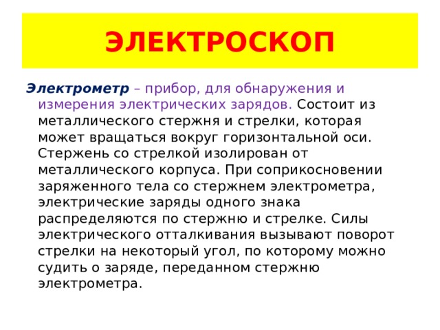 ЭЛЕКТРОСКОП Электрометр  – прибор, для обнаружения и измерения электрических зарядов. Состоит из металлического стержня и стрелки, которая может вращаться вокруг горизонтальной оси. Стержень со стрелкой изолирован от металлического корпуса. При соприкосновении заряженного тела со стержнем электрометра, электрические заряды одного знака распределяются по стержню и стрелке. Силы электрического отталкивания вызывают поворот стрелки на некоторый угол, по которому можно судить о заряде, переданном стержню электрометра. 