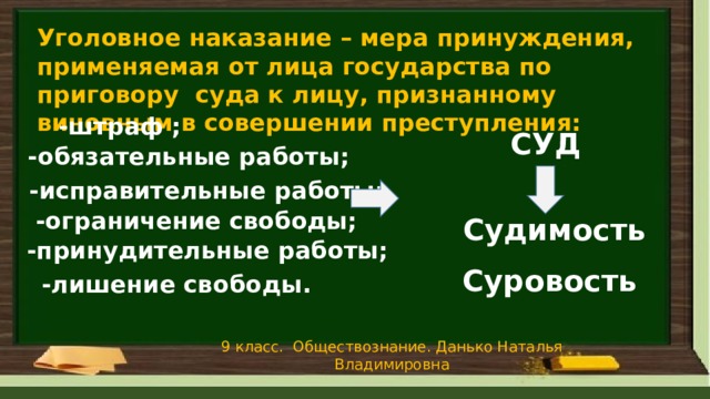 Уголовное наказание – мера принуждения, применяемая от лица государства по приговору суда к лицу, признанному виновным в совершении преступления:  -штраф ; СУД -обязательные работы; -исправительные работы; -ограничение свободы; Судимость -принудительные работы; Суровость -лишение свободы. 9 класс. Обществознание. Данько Наталья Владимировна 
