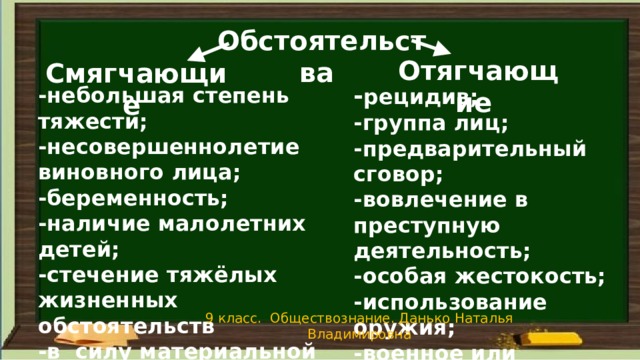 Обстоятельства Отягчающие Смягчающие - рецидив; -группа лиц; -предварительный сговор; -вовлечение в преступную деятельность; -особая жестокость; -использование оружия; -военное или чрезвычайное положение. -небольшая степень тяжести; -несовершеннолетие виновного лица; -беременность; -наличие малолетних детей; -стечение тяжёлых жизненных обстоятельств -в силу материальной или служебной зависимости  9 класс. Обществознание. Данько Наталья Владимировна 