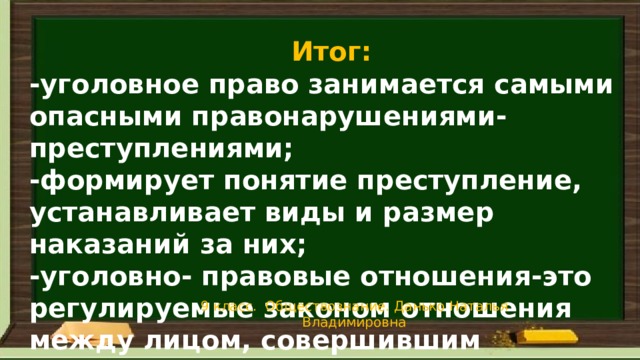 Итог: -уголовное право занимается самыми опасными правонарушениями- преступлениями; -формирует понятие преступление, устанавливает виды и размер наказаний за них; -уголовно- правовые отношения-это регулируемые законом отношения между лицом, совершившим преступление и государством 9 класс. Обществознание. Данько Наталья Владимировна 