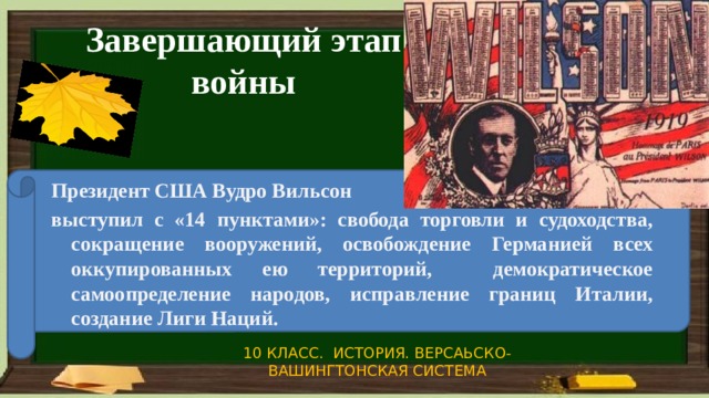 Завершающий этап войны Президент США Вудро Вильсон выступил с «14 пунктами»: свобода торговли и судоходства, сокращение вооружений, освобождение Германией всех оккупированных ею территорий, демократическое самоопределение народов, исправление границ Италии, создание Лиги Наций. 10 КЛАСС. ИСТОРИЯ. ВЕРСАЬСКО-ВАШИНГТОНСКАЯ СИСТЕМА 