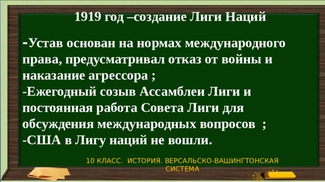 1919 год –создание Лиги Наций - Устав основан на нормах международного права, предусматривал отказ от войны и наказание агрессора ; -Ежегодный созыв Ассамблеи Лиги и постоянная работа Совета Лиги для обсуждения международных вопросов ; -США в Лигу наций не вошли.  10 КЛАСС. ИСТОРИЯ. ВЕРСАЛЬСКО-ВАШИНГТОНСКАЯ СИСТЕМА 