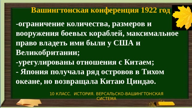 Вашингтонская конференция 1922 год -ограничение количества, размеров и вооружения боевых кораблей, максимальное право владеть ими были у США и Великобритании; -урегулированы отношения с Китаем; - Япония получала ряд островов в Тихом океане, но возвращала Китаю Циндао. 10 КЛАСС. ИСТОРИЯ. ВЕРСАЛЬСКО-ВАШИНГТОНСКАЯ СИСТЕМА 