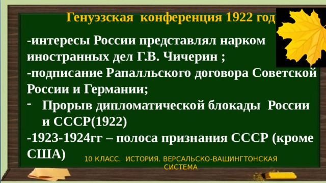 Генуэзская конференция 1922 год -интересы России представлял нарком иностранных дел Г.В. Чичерин ; -подписание Рапалльского договора Советской России и Германии; Прорыв дипломатической блокады России и СССР(1922) -1923-1924гг – полоса признания СССР (кроме США) 10 КЛАСС. ИСТОРИЯ. ВЕРСАЛЬСКО-ВАШИНГТОНСКАЯ СИСТЕМА 