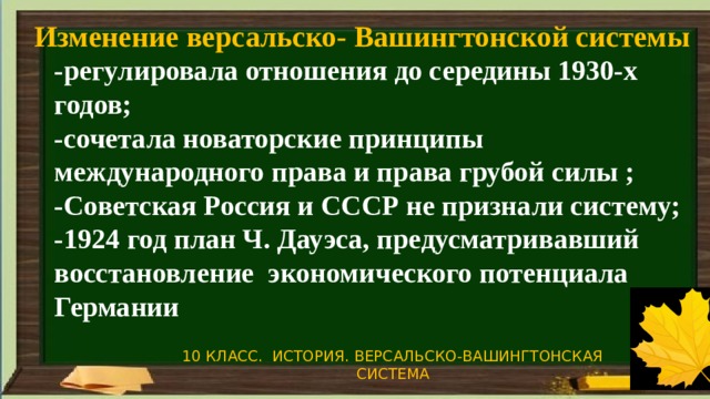 Изменение версальско- Вашингтонской системы -регулировала отношения до середины 1930-х годов; -сочетала новаторские принципы международного права и права грубой силы ; -Советская Россия и СССР не признали систему; -1924 год план Ч. Дауэса, предусматривавший восстановление экономического потенциала Германии 10 КЛАСС. ИСТОРИЯ. ВЕРСАЛЬСКО-ВАШИНГТОНСКАЯ СИСТЕМА 