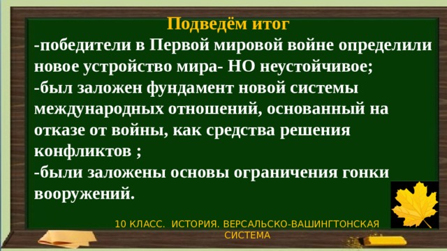 Подведём итог -победители в Первой мировой войне определили новое устройство мира- НО неустойчивое; -был заложен фундамент новой системы международных отношений, основанный на отказе от войны, как средства решения конфликтов ; -были заложены основы ограничения гонки вооружений. 10 КЛАСС. ИСТОРИЯ. ВЕРСАЛЬСКО-ВАШИНГТОНСКАЯ СИСТЕМА 