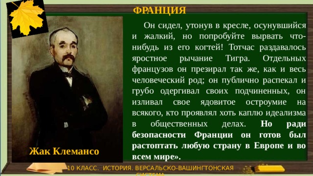 ФРАНЦИЯ  Он сидел, утонув в кресле, осунувшийся и жалкий, но попробуйте вырвать что-нибудь из его когтей! Тотчас раздавалось яростное рычание Тигра. Отдельных французов он презирал так же, как и весь человеческий род; он публично распекал и грубо одергивал своих подчиненных, он изливал свое ядовитое остроумие на всякого, кто проявлял хоть каплю идеализма в общественных делах. Но ради безопасности Франции он готов был растоптать любую страну в Европе и во всем мире». Жак Клемансо 10 КЛАСС. ИСТОРИЯ. ВЕРСАЛЬСКО-ВАШИНГТОНСКАЯ СИСТЕМА 