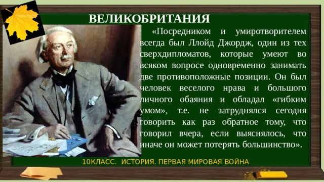 ВЕЛИКОБРИТАНИЯ  «Посредником и умиротворителем всегда был Ллойд Джордж, один из тех сверхдипломатов, которые умеют во всяком вопросе одновременно занимать две противоположные позиции. Он был человек веселого нрава и большого личного обаяния и обладал «гибким умом», т.е. не затруднялся сегодня говорить как раз обратное тому, что говорил вчера, если выяснялось, что иначе он может потерять большинство». 10КЛАСС. ИСТОРИЯ. ПЕРВАЯ МИРОВАЯ ВОЙНА 