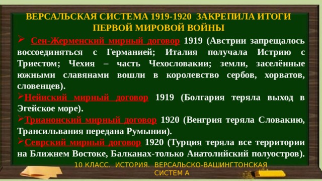 ВЕРСАЛЬСКАЯ СИСТЕМА 1919-1920 ЗАКРЕПИЛА ИТОГИ ПЕРВОЙ МИРОВОЙ ВОЙНЫ  Сен-Жерменский мирный договор  1919 (Австрии запрещалось воссоединяться с Германией; Италия получала Истрию с Триестом; Чехия – часть Чехословакии; земли, заселённые южными славянами вошли в королевство сербов, хорватов, словенцев). Нейиский мирный договор  1919 (Болгария теряла выход в Эгейское море). Трианонский мирный договор  1920 (Венгрия теряла Словакию, Трансильвания передана Румынии). Севрский мирный договор  1920 (Турция теряла все территории на Ближнем Востоке, Балканах-только Анатолийский полуостров).    10 КЛАСС. ИСТОРИЯ. ВЕРСАЛЬСКО-ВАШИНГТОНСКАЯ СИСТЕМ А 