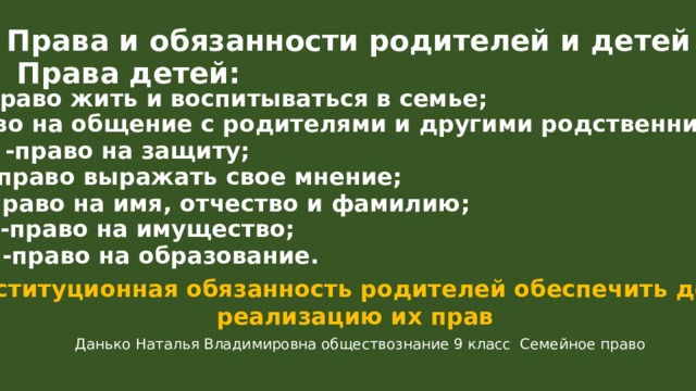 Права и обязанности родителей и детей Права детей: -право жить и воспитываться в семье; -право на общение с родителями и другими родственниками; -право на защиту; -право выражать свое мнение; -право на имя, отчество и фамилию; -право на имущество; -право на образование. Конституционная обязанность родителей обеспечить детям реализацию их прав Данько Наталья Владимировна обществознание 9 класс Семейное право 