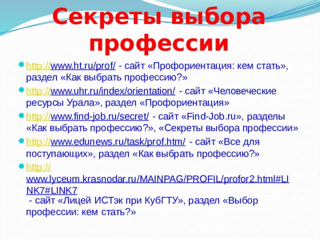 Секреты выбора профессии http :// www.ht.ru/prof/ - сайт «Профориентация: кем стать», раздел «Как выбрать профессию?» http :// www.uhr.ru/index/orientation/ - сайт «Человеческие ресурсы Урала», раздел «Профориентация» http :// www.find-job.ru/secret/ - сайт «Find-Job.ru», разделы «Как выбрать профессию?», «Секреты выбора профессии» http :// www.edunews.ru/task/prof.htm/ - сайт «Все для поступающих», раздел «Как выбрать профессию?» http :// www.lyceum.krasnodar.ru/MAINPAG/PROFIL/profor2.html#LINK7#LINK7 - сайт «Лицей ИСТэк при КубГТУ», раздел «Выбор профессии: кем стать?» 