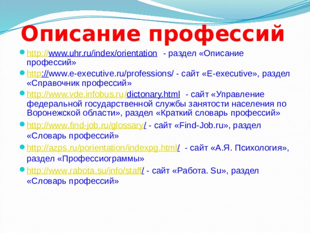 Описание профессий http :// www.uhr.ru/index/orientation - раздел «Описание профессий» http :// www.е-executive.ru/professions/ - сайт «E-executive», раздел «Справочник профессий» http :// www.vde.infobus.ru / dictonary.html - сайт «Управление федеральной государственной службы занятости населения по Воронежской области», раздел «Краткий словарь профессий» http :// www . find - job . ru / glossary / - cайт «Find-Job.ru», раздел «Словарь профессий» http :// azps . ru / porientation / indexpg . html / - cайт «А.Я. Психология», раздел «Профессиограммы» http :// www . rabota . su / info / staff / - cайт «Работа. Su», раздел «Словарь профессий» 