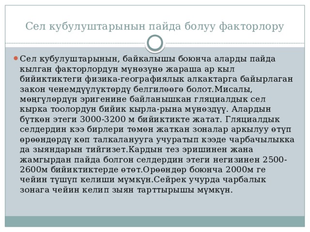 Сел кубулуштарынын пайда болуу факторлору Сел кубулуштарынын, байкалышы боюнча аларды пайда кылган факторлордун мүнөзүнө жараша ар кыл бийиктиктеги физика-географиялык алкактарга байырлаган закон ченемдүүлүктөрдү белгилөөгө болот.Мисалы, мөңгүлөрдүн эригенине байланышкан гляциалдык сел кырка тоолордун бийик кырла-рына мүнөздүү. Алардын бүткөн этеги 3000-3200 м бийиктикте жатат. Гляциалдык селдердин кээ бирлери төмөн жаткан зоналар аркылуу өтүп өрөөндөрдү көп талкаланууга учуратып кээде чарбачылыкка да зыяндарын тийгизет.Кардын тез эришинен жана жамгырдан пайда болгон селдердин этеги негизинен 2500-2600м бийиктиктерде өтөт.Орөөндөр боюнча 2000м ге чейин түшүп келиши мүмкүн.Сейрек учурда чарбалык зонага чейин келип зыян тарттырышы мүмкүн. 