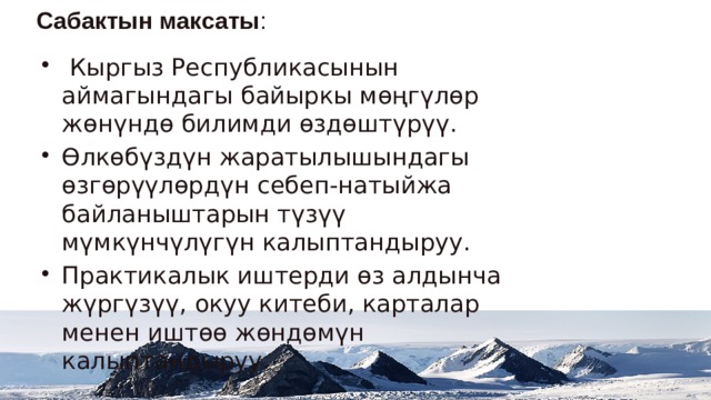 Сабактын максаты :    Кыргыз Республикасынын аймагындагы байыркы мөңгүлөр жөнүндө билимди өздөштүрүү. Өлкөбүздүн жаратылышындагы өзгөрүүлөрдүн себеп-натыйжа байланыштарын түзүү мүмкүнчүлүгүн калыптандыруу. Практикалык иштерди өз алдынча жүргүзүү, окуу китеби, карталар менен иштөө жөндөмүн калыптандыруу. 