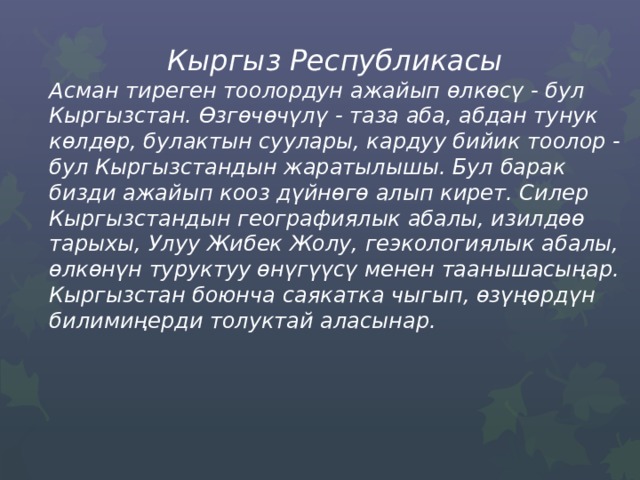  Кыргыз Республикасы Асман тиреген тоолордун ажайып ѳлкѳсү - бул Кыргызстан. Өзгөчөчүлү - таза аба, абдан тунук көлдөр, булактын суулары, кардуу бийик тоолор - бул Кыргызстандын жаратылышы. Бул барак бизди ажайып кооз дүйнөгө алып кирет. Силер Кыргызстандын географиялык абалы, изилдөө тарыхы, Улуу Жибек Жолу, геэкологиялык абалы, ѳлкѳнүн туруктуу өнүгүүсү менен таанышасыңар. Кыргызстан боюнча саякатка чыгып, ѳзүңѳрдүн билимиңерди толуктай аласынар. 