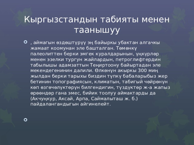 Кыргызстандын табияты менен таанышуу , аймагын өздөштүрүү эң байыркы убактан алгачкы жамаат коомунан эле башталган. Төмөнкү палеолиттен берки эмгек куралдарынын, үңкүрлөр менен эзелки тургун жайлардын, петроглифтердин табылышы адамзаттын Теңиртоону байыртадан эле мекендегенинин далили. Өлкөнүн акыркы 300 миң жылдан берки тарыхы биздин түпкү бабаларыбыз жер бетинин топографиясын, климатын, табигый чөйрөнүн көп өзгөчөлүктөрүн билгендигин, түздүктөр ж-а жапыз өрөөндөр гана эмес, бийик тоолуу аймактарды да (Акчуңкур, Аксай, Арпа, Саймалыташ ж. б.) пайдалангандыгын айгинелейт. 