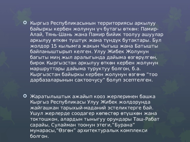 Кыргыз Республикасынын территориясы аркылуу байыркы кербен жолунун үч бутагы ѳткѳн: Памир-Алай, Тянь-Шань жана Памир бийик тоолуу ашуулар аркылуу өткөн түштүк жана түндүк бутактары. Бул жолдор 15 кылымга жакын Чыгыш жана Батышты байланыштырып келген. Улуу Жибек Жолунун багыты миң жыл аралыгында дайыма ѳзгѳрүлгѳн, бирок Кыргызстан аркылуу өткөн кербен жолунун маршруттары дайыма туруктуу болгон, б.а. Кыргызстан байыркы кербен жолунун өзгөчө “тоо дарбазаларынын сактоочусу” болуп эсептелген. Жаратылыштык ажайып кооз жерлеринен башка Кыргыз Республикасы Улуу Жибек жолдорунда жайгашкан тарыхый-маданий эстеликтерге бай. Ушул жерлерде соодагер көпөстөр ѳтүшкѳн жана токтошкон, алардын тыныгуу орундары Таш-Рабат сарайы, Сулайман тоонун этеги,”Бурана” мунарасы,”Өзгөн” архитектуралык комплекси болгон. 