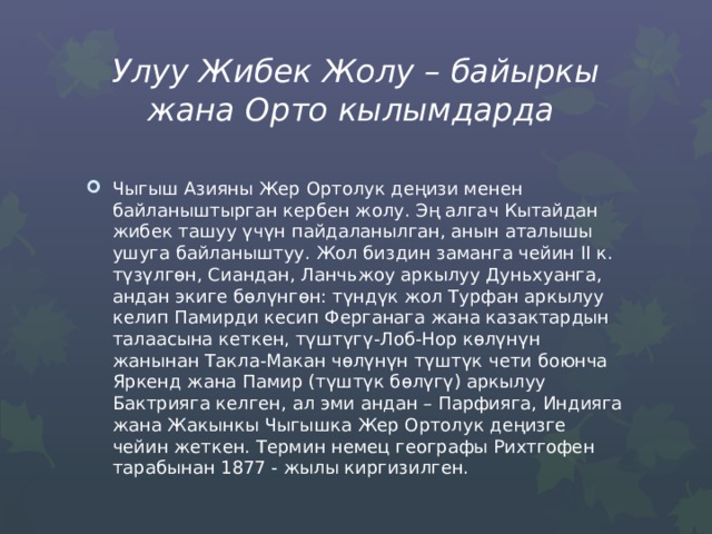 Улуу Жибек Жолу – байыркы жана Орто кылымдарда Чыгыш Азияны Жер Ортолук деңизи менен байланыштырган кербен жолу. Эң алгач Кытайдан жибек ташуу үчүн пайдаланылган, анын аталышы ушуга байланыштуу. Жол биздин заманга чейин II к. түзүлгѳн, Сиандан, Ланчьжоу аркылуу Дуньхуанга, андан экиге бѳлүнгѳн: түндүк жол Турфан аркылуу келип Памирди кесип Ферганага жана казактардын талаасына кеткен, түштүгү-Лоб-Нор көлүнүн жанынан Такла-Макан чөлүнүн түштүк чети боюнча Яркенд жана Памир (түштүк бөлүгү) аркылуу Бактрияга келген, ал эми андан – Парфияга, Индияга жана Жакынкы Чыгышка Жер Ортолук деңизге чейин жеткен. Термин немец географы Рихтгофен тарабынан 1877 - жылы киргизилген. 