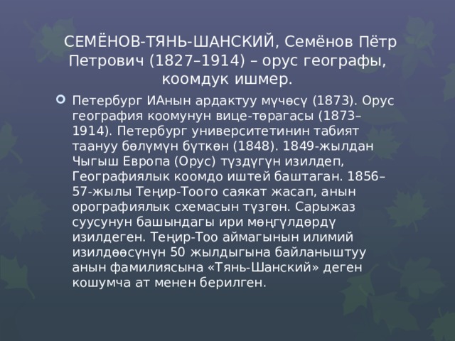  СЕМЁНОВ-ТЯНЬ-ШАНСКИЙ, Семёнов Пётр Петрович (1827–1914) – орус географы, коомдук ишмер. Петербург ИАнын ардактуу мүчөсү (1873). Орус география коомунун вице-төрагасы (1873–1914). Петербург университетинин табият таануу бөлүмүн бүткөн (1848). 1849-жылдан Чыгыш Европа (Орус) түздүгүн изилдеп, Географиялык коомдо иштей баштаган. 1856–57-жылы Теңир-Тоого саякат жасап, анын орографиялык схемасын түзгөн. Сарыжаз суусунун башындагы ири мөңгүлдөрдү изилдеген. Теңир-Тоо аймагынын илимий изилдөөсүнүн 50 жылдыгына байланыштуу анын фамилиясына «Тянь-Шанский» деген кошумча ат менен берилген. 