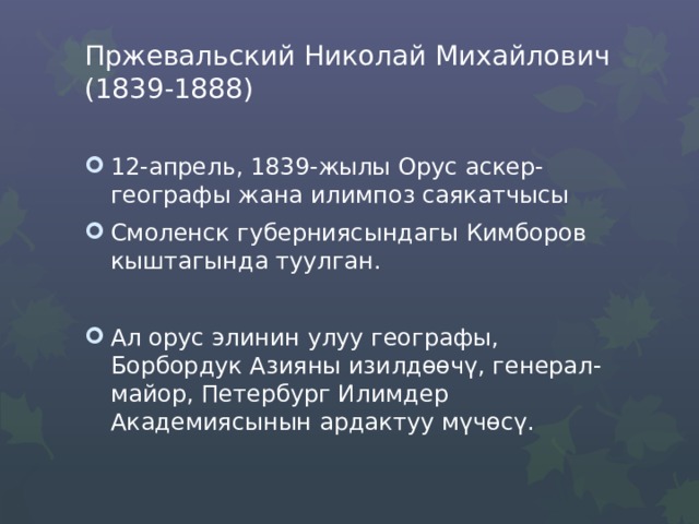 Пржевальский Николай Михайлович (1839-1888)   12-апрель, 1839-жылы Орус аскер-географы жана илимпоз саякатчысы Смоленск губерниясындагы Кимборов кыштагында туулган. Ал орус элинин улуу географы, Борбордук Азияны изилдөөчү, генерал-майор, Петербург Илимдер Академиясынын ардактуу мүчөсү. 