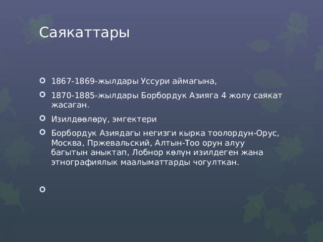 Саякаттары   1867-1869-жылдары Уссури аймагына, 1870-1885-жылдары Борбордук Азияга 4 жолу саякат жасаган. Изилдөөлөрү, эмгектери Борбордук Азиядагы негизги кырка тоолордун-Орус, Москва, Пржевальский, Алтын-Тоо орун алуу багытын аныктап, Лобнор көлүн изилдеген жана этнографиялык маалыматтарды чогулткан. 