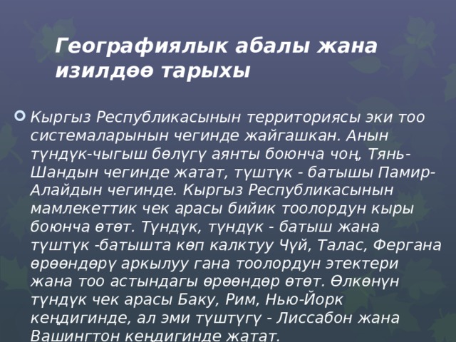 Географиялык абалы жана изилдөө тарыхы  Кыргыз Республикасынын территориясы эки тоо системаларынын чегинде жайгашкан. Анын түндүк-чыгыш бөлүгү аянты боюнча чоң, Тянь-Шандын чегинде жатат, түштүк - батышы Памир-Алайдын чегинде. Кыргыз Республикасынын мамлекеттик чек арасы бийик тоолордун кыры боюнча ѳтѳт. Түндүк, түндүк - батыш жана түштүк -батышта кѳп калктуу Чүй, Талас, Фергана өрөөндөрү аркылуу гана тоолордун этектери жана тоо астындагы ѳрѳѳндөр ѳтөт. Ѳлкѳнүн түндүк чек арасы Баку, Рим, Нью-Йорк кеңдигинде, ал эми түштүгү - Лиссабон жана Вашингтон кеңдигинде жатат. 