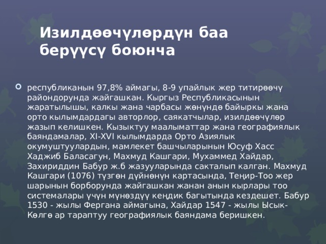 Изилдөөчүлөрдүн баа берүүсү боюнча республиканын 97,8% аймагы, 8-9 упайлык жер титирөөчү райондорунда жайгашкан. Кыргыз Республикасынын жаратылышы, калкы жана чарбасы жөнүндө байыркы жана орто кылымдардагы авторлор, саякатчылар, изилдөөчүлөр жазып келишкен. Кызыктуу маалыматтар жана географиялык баяндамалар, ХI-ХVI кылымдарда Орто Азиялык окумуштуулардын, мамлекет башчыларынын Юсуф Хасс Хаджиб Баласагун, Махмуд Кашгари, Мухаммед Хайдар, Захириддин Бабур ж.б жазууларында сакталып калган. Махмуд Кашгари (1076) түзгөн дүйнөнүн картасында, Теңир-Тоо жер шарынын борборунда жайгашкан жанан анын кырлары тоо системалары үчүн мүнѳздүү кеңдик багытында кездешет. Бабур 1530 - жылы Фергана аймагына, Хайдар 1547 - жылы Ысык-Көлгѳ ар тараптуу географиялык баяндама беришкен. 