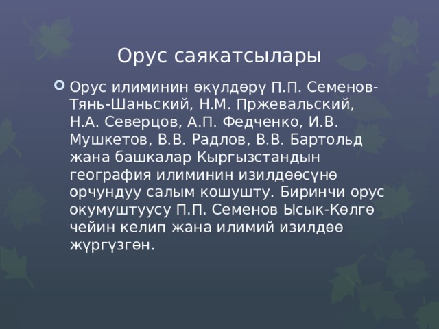 Орус саякатсылары Орус илиминин өкүлдөрү П.П. Семенов-Тянь-Шаньский, Н.М. Пржевальский, Н.А. Северцов, А.П. Федченко, И.В. Мушкетов, В.В. Радлов, В.В. Бартольд жана башкалар Кыргызстандын география илиминин изилдөөсүнө орчундуу салым кошушту. Биринчи орус окумуштуусу П.П. Семенов Ысык-Көлгө чейин келип жана илимий изилдөө жүргүзгөн. 