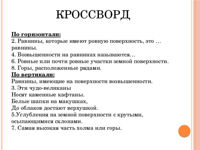 КРОССВОРД По горизонтали: 2. Равнины, которые имеют ровную поверхность, это … равнины. 4. Возвышенности на равнинах называются… 6. Ровные или почти ровные участки земной поверхности. 8. Горы, расположенные рядами. По вертикали: Равнины, имеющие на поверхности возвышенности. 3. Эти чудо-великаны Носят каменные кафтаны. Белые шапки на макушках, До облаков достают верхушкой. 5.Углубления на земной поверхности с крутыми, осыпающимися склонами. 7. Самая высокая часть холма или горы. 