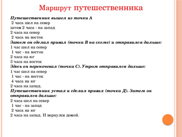 Маршрут  путешественника Путешественник вышел из точки А  2 часа шел на север затем 2 часа - на запад 2 часа на север  2 часа на восток Затем он сделал привал (точка В на схеме) и отправился дальше: 1 час шел на север  1 час - на восток 2 часа на юг 3 часа на восток Здесь он переночевал (точка С). Утром отправился дальше: 1 час шел на север  1 час - на восток  4 часа на юг 2 часа на запад. Путешественник устал и сделал привал (точка Д). Затем он отправился дальше: 2 часа шел на север  1 час - на запад  2 часа на юг 2 часа на запад. И вернулся домой. 
