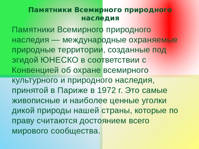 Памятники Всемирного природного наследия Памятники Всемирного природного наследия — международные охраняемые природные территории, созданные под эгидой ЮНЕСКО в соответствии с Конвенцией об охране всемирного культурного и природного наследия, принятой в Париже в 1972 г. Это самые живописные и наиболее ценные уголки дикой природы нашей страны, которые по праву считаются достоянием всего мирового сообщества. 