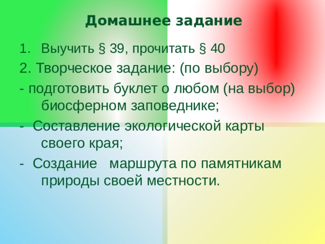Домашнее задание Выучить § 39, прочитать § 40 2. Творческое задание: (по выбору) - подготовить буклет о любом (на выбор) биосферном заповеднике; - Составление экологической карты своего края; - Создание маршрута по памятникам природы своей местности. 
