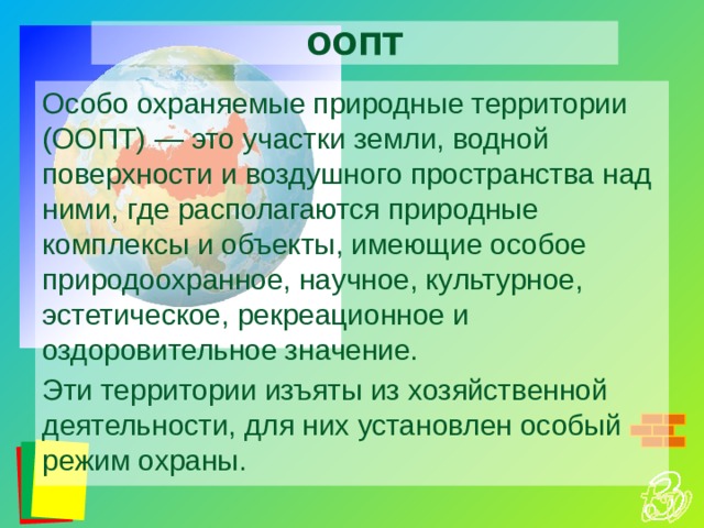 ООПТ Особо охраняемые природные территории (ООПТ) — это участки земли, водной поверхности и воздушного пространства над ними, где располагаются природные комплексы и объекты, имеющие особое природоохранное, научное, культурное, эстетическое, рекреационное и оздоровительное значение. Эти территории изъяты из хозяйственной деятельности, для них установлен особый режим охраны. 