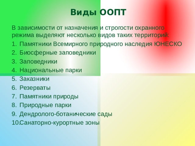 Виды ООПТ В зависимости от назначения и строгости охранного режима выделяют несколько видов таких территорий: Памятники Всемирного природного наследия ЮНЕСКО Биосферные заповедники Заповедники Национальные парки Заказники Резерваты Памятники природы Природные парки Дендролого-ботанические сады Санаторно-курортные зоны 