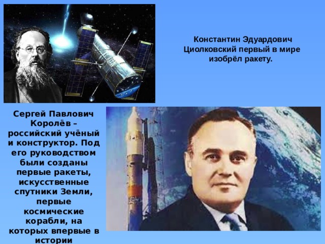 Константин Эдуардович Циолковский первый в мире изобрёл ракету. Сергей Павлович Королёв – российский учёный и конструктор. Под его руководством были созданы первые ракеты, искусственные спутники Земли, первые космические корабли, на которых впервые в истории человечества совершены космический полёт человека и выход в космос.  