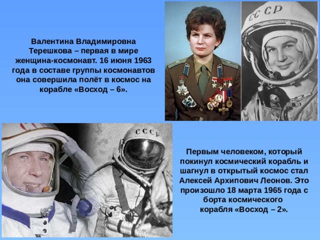 Валентина Владимировна Терешкова – первая в мире женщина-космонавт. 16 июня 1963 года в составе группы космонавтов она совершила полёт в космос на корабле «Восход – 6». Первым человеком, который покинул космический корабль и шагнул в открытый космос стал Алексей Архипович Леонов. Это произошло 18 марта 1965 года с борта космического корабля «Восход – 2». 