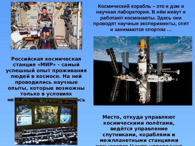 Космический корабль – это и дом и научная лаборатория. В нём живут и работают космонавты. Здесь они проводят научные эксперименты, спят и занимаются спортом … Российская космическая станция «МИР» - самый успешный опыт проживания людей в космосе. На ней проводились научные опыты, которые возможны только в условиях невесомости, наблюдалось звёздное небо. Место, откуда управляют космическими полётами, ведётся управление спутниками, кораблями и межпланетными станциями называется Центр управления полётами. 