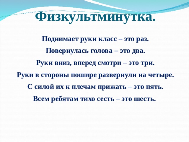 Физкультминутка. Поднимает руки класс – это раз. Повернулась голова – это два. Руки вниз, вперед смотри – это три. Руки в стороны пошире развернули на четыре. С силой их к плечам прижать – это пять. Всем ребятам тихо сесть – это шесть.   