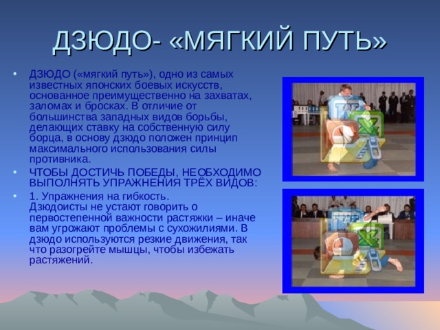 ДЗЮДО- «МЯГКИЙ ПУТЬ» ДЗЮДО («мягкий путь»), одно из самых известных японских боевых искусств, основанное преимущественно на захватах, заломах и бросках. В отличие от большинства западных видов борьбы, делающих ставку на собственную силу борца, в основу дзюдо положен принцип максимального использования силы противника. ЧТОБЫ ДОСТИЧЬ ПОБЕДЫ, НЕОБХОДИМО ВЫПОЛНЯТЬ УПРАЖНЕНИЯ ТРЁХ ВИДОВ: 1. Упражнения на гибкость.  Дзюдоисты не устают говорить о первостепенной важности растяжки – иначе вам угрожают проблемы с сухожилиями. В дзюдо используются резкие движения, так что разогрейте мышцы, чтобы избежать растяжений. 