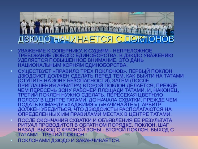 ДЗЮДО НАЧИНАЕТСЯ С ПОКЛОНОВ УВАЖЕНИЕ К СОПЕРНИКУ, К СУДЬЯМ - НЕПРЕЛОЖНОЕ ТРЕБОВАНИЕ ЛЮБОГО ЕДИНОБОРСТВА. В ДЗЮДО УВАЖЕНИЮ УДЕЛЯЕТСЯ ПОВЫШЕННОЕ ВНИМАНИЕ. ЭТО ДАНЬ НАЦИОНАЛЬНЫМ КОРНЯМ ЕДИНОБОРСТВА. СУЩЕСТВУЕТ «ПРАВИЛО ТРЕХ ПОКЛОНОВ». ПЕРВЫЙ ПОКЛОН ДЗЮДОИСТ ДОЛЖЕН СДЕЛАТЬ ПЕРЕД ТЕМ, КАК ВЫЙТИ НА ТАТАМИ (СТУПИТЬ НА ЗОНУ БЕЗОПАСНОСТИ), ЗАТЕМ (ПОСЛЕ ПРИГЛАШЕНИЯ АРБИТРА) ВТОРОЙ ПОКЛОН ДЕЛАЕТСЯ, ПРЕЖДЕ ЧЕМ ПЕРЕСЕЧЬ ЗОНУ РАБОЧЕЙ ПЛОЩАДИ ТАТАМИ, И, НАКОНЕЦ, ТРЕТИЙ ПОКЛОН НУЖНО СДЕЛАТЬ, ПЕРЕСЕКАЯ ЦВЕТНУЮ ПОЛОСУ В ЦЕНТРЕ ТАТАМИ. ДО НАЧАЛА СХВАТКИ, ПРЕЖДЕ ЧЕМ ПОДАТЬ КОМАНДУ «ХАДЖИМЭ!» («НАЧИНАЙТЕ!»), АРБИТР ДОЛЖЕН УБЕДИТЬСЯ, ЧТО ДЗЮДОИСТЫ РАСПОЛАГАЮТСЯ НА ОПРЕДЕЛЕННЫХ ИМ ПРАВИЛАМИ МЕСТАХ В ЦЕНТРЕ ТАТАМИ. ПОСЛЕ ОКОНЧАНИЯ СХВАТКИ И ОБЪЯВЛЕНИЯ ЕЕ РЕЗУЛЬТАТА РИТУАЛ ПРОВОДИТСЯ В ОБРАТНОМ ПОРЯДКЕ. ПОКЛОН, ШАГ НАЗАД. ВЫХОД С КРАСНОЙ ЗОНЫ - ВТОРОЙ ПОКЛОН. ВЫХОД С ТАТАМИ - ТРЕТИЙ ПОКЛОН. ПОКЛОНАМИ ДЗЮДО И ЗАКАНЧИВАЕТСЯ. 