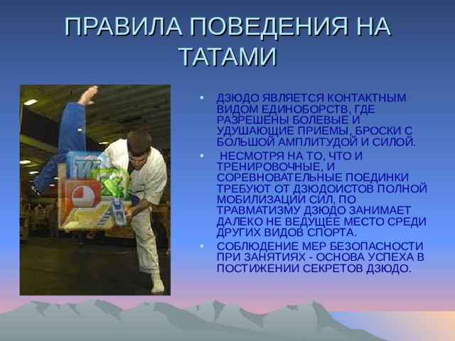ПРАВИЛА ПОВЕДЕНИЯ НА ТАТАМИ ДЗЮДО ЯВЛЯЕТСЯ КОНТАКТНЫМ ВИДОМ ЕДИНОБОРСТВ, ГДЕ РАЗРЕШЕНЫ БОЛЕВЫЕ И УДУШАЮЩИЕ ПРИЕМЫ, БРОСКИ С БОЛЬШОЙ АМПЛИТУДОЙ И СИЛОЙ.  НЕСМОТРЯ НА ТО, ЧТО И ТРЕНИРОВОЧНЫЕ, И СОРЕВНОВАТЕЛЬНЫЕ ПОЕДИНКИ ТРЕБУЮТ ОТ ДЗЮДОИСТОВ ПОЛНОЙ МОБИЛИЗАЦИИ СИЛ, ПО ТРАВМАТИЗМУ ДЗЮДО ЗАНИМАЕТ ДАЛЕКО НЕ ВЕДУЩЕЕ МЕСТО СРЕДИ ДРУГИХ ВИДОВ СПОРТА. СОБЛЮДЕНИЕ МЕР БЕЗОПАСНОСТИ ПРИ ЗАНЯТИЯХ - ОСНОВА УСПЕХА В ПОСТИЖЕНИИ СЕКРЕТОВ ДЗЮДО. 