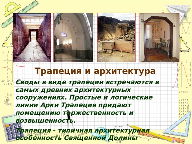 Трапеция и архитектура Своды в виде трапеции встречаются в самых древних архитектурных сооружениях. Простые и логические линии Арки Трапеция придают помещению торжественность и возвышенность. Трапеция - типичная архитектурная особенность Священной Долины Трапециевидные дверные проемы, окна, и стенные ниши найдены в постройках всех типов, в храмах.    