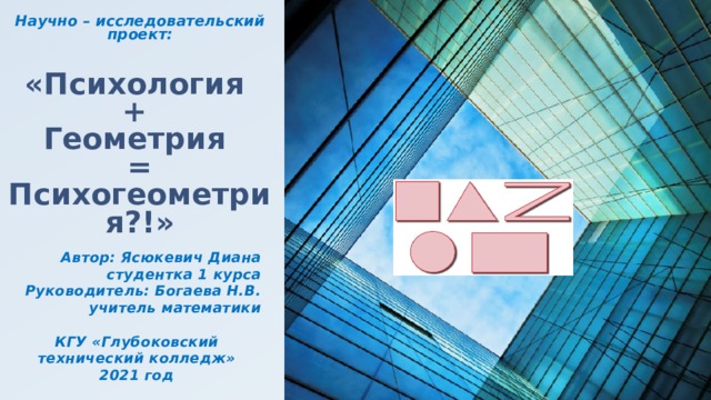 Научно – исследовательский проект:   «Психология  +  Геометрия  = Психогеометрия?!» Автор: Ясюкевич Диана  студентка 1 курса Руководитель: Богаева Н.В.  учитель математики  КГУ «Глубоковский технический колледж» 2021 год 