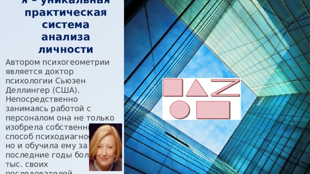Психогеометрия – уникальная практическая система анализа личности Автором психогеометрии является доктор психологии Сьюзен Деллингер (США). Непосредственно занимаясь работой с персоналом она не только изобрела собственный способ психодиагностики, но и обучила ему за последние годы более 100 тыс. своих последователей. 