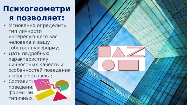 Психогеометрия позволяет: Мгновенно определить тип личности интересующего вас человека и вашу собственную форму; Дать подробную характеристику личностных качеств и особенностей поведения любого человека; Составить сценарий поведения для каждой формы личности в типичных ситуациях. 