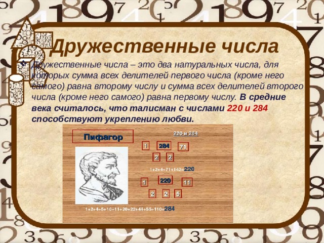 Дружественные числа Дружественные числа – это два натуральных числа, для которых сумма всех делителей первого числа (кроме него самого) равна второму числу и сумма всех делителей второго числа (кроме него самого) равна первому числу. В средние века считалось, что талисман с числами 220 и 284 способствуют укреплению любви. 