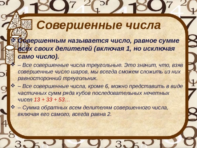 Совершенные числа Совершенным называется число, равное сумме всех своих делителей (включая 1, но исключая само число). – Все совершенные числа треугольные. Это значит, что, взяв совершенные число шаров, мы всегда сможем сложить из них равносторонний треугольник. – Все совершенные числа, кроме 6, можно представить в виде частичных сумм ряда кубов последовательных нечетных чисел 13 + 33 + 53… – Сумма обратных всем делителям совершенного числа, включая его самого, всегда равна 2. 