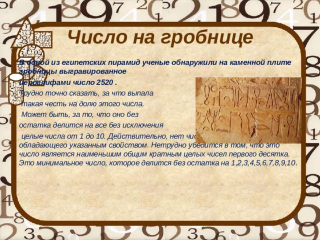 Число на гробнице    В одной из египетских пирамид ученые обнаружили на каменной плите гробницы выгравированное иероглифами число 2520 . Трудно точно сказать, за что выпала  такая честь на долю этого числа.  Может быть, за то, что оно без остатка делится на все без исключения  целые числа от 1 до 10. Действительно, нет числа, меньшего, чем 2520, обладающего указанным свойством. Нетрудно убедится в том, что это число является наименьшим общим кратным целых чисел первого десятка. Это минимальное число, которое делится без остатка на 1,2,3,4,5,6,7,8,9,10 .     